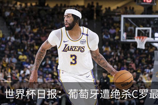 世界杯日报：葡萄牙遭绝杀C罗最后一舞 多国效仿美国上诉红黄牌