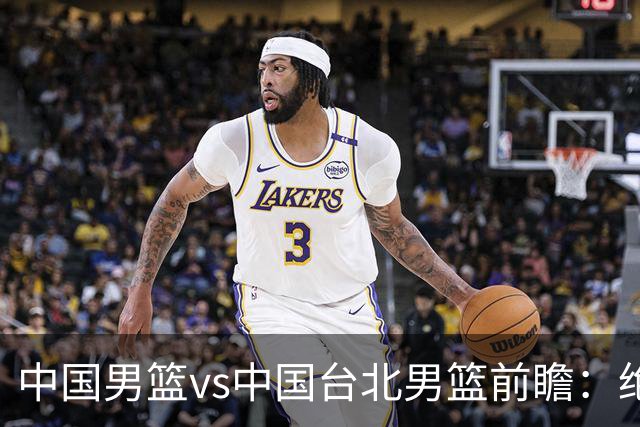 中国男篮vs中国台北男篮前瞻：绝境一战已无退路 杨瀚森率队全力争胜
