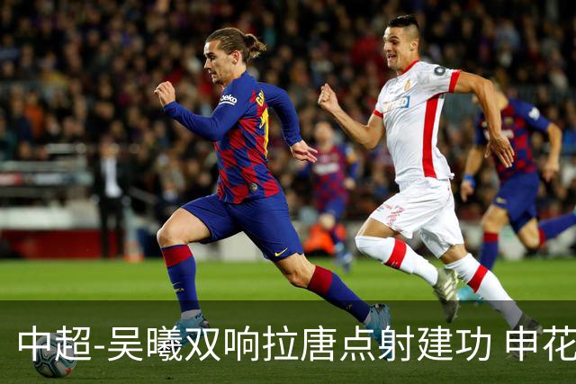 中超-吴曦双响拉唐点射建功 申花3-2浙江队迎两连胜