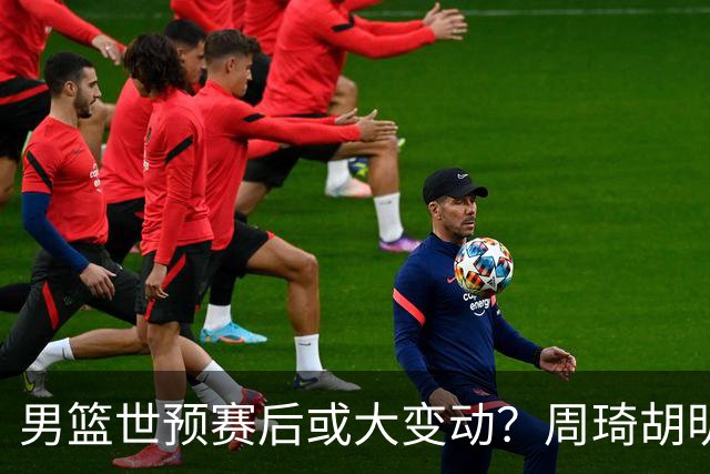 男篮世预赛后或大变动？周琦胡明轩回归：郭士强还会带高诗岩吗？